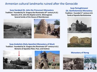 Armenian cultural landmarks ruined after the Genocide
Surp Garabed (St. John the Precursor) Monastery
Tradition: Founded by St. Gregory the Illuminator (4th century A.D.)
Remains of St. John the Baptist and St. Athenogenes
Several tombs of the House of Mamikonean
Surp Arakelots (Holy Apostles) Monastery of Mush
Tradition: Founded by St. Gregory the Illuminator (4th century A.D.)
Remains of Apostles Peter, Paul, and Andrew
Surp Partughimeosi
(St. Bartholomew) Monastery
Tradition: Founded 1st century A.D.
Tomb of Apostle Bartholomew
Monastery of Nareg
Mosque
 
