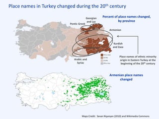 Place names in Turkey changed during the 20th century
Maps Credit: Sevan Nişanyan (2010) and Wikimedia Commons
Kurdish
and Zaza
Armenian
Pontic Greek
Georgian
and Laz
Percent of place names changed,
by province
Armenian place names
changed
Place names of ethnic minority
origin in Eastern Turkey at the
beginning of the 20th century
Arabic and
Syriac
 