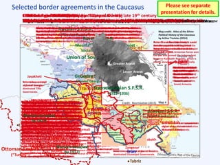 Selected border agreements in the Caucasus
Armenia Azerbaijan
Georgia
Turkey
Iran
Russia
Note: Due to differences between maps
of different eras, cartographic errors in
original maps, and map rectification and
transcription errors in this presentation,
some minor apparent changes in border
delimitation do not actually correspond
to real border changes. The depicted
borders are not guaranteed to be exact.
Mount
Ararat
1639 Treaty of Zuhab (or Treaty of Qasr-e Shirin)
Treaty concluding the final war between the Ottoman Empire and the Safavid Empire of Persia
Safavid Empire
(“Persia” / “Iran”)
Ottoman Empire
(“Turkey”)
The Treaty of Zuhab in 1639 was the last major
peace treaty defining the partition of the Middle
East between the Ottoman and Safavid empires.
The treaty roughly affirmed the Peace of Amasya,
the first Ottoman-Safavid peace treaty in 1555.
The modern border between Turkey and the
South Caucasus / Iran largely derives from the
Zuhab partition. The Zuhab-defined border was,
however, poorly delimited and not demarcated,
and was later contested.
Caucasus borders in 1800
Following a period of competition between the Russians, Persians, and Ottomans
Western Caucasus
Mountain Peoples
Russian Empire
Kingdoms and territories
contested during the late 1700s
Caucasus borders in 1800
Kingdoms, principalities, vassal states, imperial provinces, and ethno-toponyms
Qajar Persia
(“Iran”)
Somkhetia
Armenia
Nakhichevan
Azarbaijan
Karabagh
Talysh
Shirvan
Kartli-Kakhetia
Pambak
Ajaria
Svanetia
Circassia
Chechnya
Avaria
Kabardia
Ganja
Quba
1813 Treaty of Gulistan
Treaty between the Russian and Persian empires to conclude the 1804–1813 Russo-Persian War
Qajar Persia
(“Iran”)
Russian Empire
The Treaty of Gulistan, which concluded the first
large-scale Russo-Persian War, transferred most of
the Persian South Caucasus to the Russian Empire.
The Treaty of Gulistan left the delimitation of the
Russo-Persian border in the Talysh region on the
Caspian Sea to be determined by later agreements.
1828 Treaty of Turkmenchay
Treaty between the Russian and Persian empires to conclude the 1826–1828 Russo-Persian War
The Treaty of Turkmenchay concluded Russia’s
conquest of the Persian South Caucasus. The Aras
(Araxes / Araks) River became the border
between the Russian and Persian empires. After
the treaty, the Russian, Persian, and Ottoman
borders joined at Lesser Ararat.
The treaty permitted captives taken during the
war and in the previous few decades to return to
their respective homes. It also allowed
inhabitants of Iranian Azerbaijan (south of the
Aras River) to immigrate freely to Russian
territories within one year. These provisions
started a wave of Armenian immigration from
Persia to the newly Russian-held South Caucasus.
1829 Treaty of Adrianople
Treaty between the Russian and Ottoman empires to conclude the 1828–1829 Russo-Turkish War
The Treaty of Adrianople formalized the Russian-
Ottoman frontier. The Ottomans recognized Russian
sovereignty over Georgia and eastern Armenia. The
Ottomans also recognized the Russo-Persian frontier
as determined by the Treaty of Turkmenchay.
The treaty permitted inhabitants of both sides to
emigrate freely within eighteen months. Significant
Armenian emigration from the Ottoman and Persian
empires to the Russian South Caucasus occurred
after the treaties of Turkmenchay and Adrianople.
Note: In the previous few decades, a number of
Armenians had immigrated to Georgia. In the early
17th century, many Armenians were forcibly resettled
from eastern (Persian) Armenia to the Iranian
interior. Thus, the unfavorable demographic trends
for Armenians in eastern Armenia were reversed
after the Turkmenchay and Adrianople treaties.
1878 Treaty of San Stefano
Preliminary treaty between the Russian and Ottoman empires to conclude the 1877–1878 Russo-Turkish War
The Preliminary Treaty of San
Stefano principally addressed
the sovereignty and boundaries
of states in the region of the
Balkan Peninsula. In the
Caucasus, Russia gained territory
that had long been part of the
Ottoman Empire, including
historic Armenian lands with
sizeable Armenian populations,
most notably in Kars Eyalet.
Note: Prior to the San Stefano
treaty, the disputed Russo-
Turkish frontier was further
delimited according to the
Protocol of Constantinople
(1857) that supplemented the
Treaty of Paris (1856) that
concluded the Crimean War.
1878 Treaty of Berlin
Treaty between the major world powers to revise the preliminary Treaty of San Stefano
The Treaty of Berlin was signed
after the Western European
powers, chiefly Britain, pushed
for the curtailment of the
previous expansion of the
Russian sphere of influence
under the San Stefano treaty.
In the Caucasus, the Ottomans
regained Bayazit and the Plain of
Alashkert, which contained a
major trade route.
The Treaty of Berlin also
recognized the Qotur district as
part of Persia – the result of
successful lobbying by Russia,
which Persia supported in its war
against the Ottomans.
The Treaty of Berlin additionally
required the Ottoman Empire to
address the “Armenian Question”
by implementing reforms in its
Armenian-inhabited provinces.
These reforms generally were not
implemented.
The European powers also tried
to impose reforms aiding
Armenians in the Ottoman
Empire in 1895 and in 1912–
1914. The 1914 accord, signed
by the Russians and Ottomans in
Yeniköy in February, provided
for the deployment of European
inspectors to enforce the accord.
These reforms also were not
implemented.
Alexandropol
(Gyumri)
Erivan
Nakhichevan
Shusha
Elizavetpol
(Ganja)
Baku
Derbent
Tiflis
Kutais
Batum
ArdahanArtvin
Olti Kars
Trebizond
Baiburt
ErzurumErzincan
Bayazit
Surmalu
Van Khoy
Qotur
Maku
Bitlis
Mush
Kagizman
Alashkert
Vladikavkaz
Grozny
Shemakha
Lenkoran
Akhaltsikh
Akhalkalaki
Poti
Nukha
Quba
Gori Telav
Tabriz
Sukhum-Kale
Pyatigorsk
Ardabil
Ethnic distribution of the Russian Caucasus in the late 19th century
The seeds of later ethnic conflict
Map credit: Atlas of the Ethno-
Political History of the Caucasus
by Arthur Tsutsiev (2014)
Elizavetpol Governorate
Karabakh
Highland
(“Nagorno”)
Karabakh Armenian-and-Azeri-populated
region of Azeri-dominated
Elizavetpol Governorate.
Later to become an autonomous
oblast under the administration
of Soviet Azerbaijan.
Zangezur
Armenian-populated region of Azeri-
dominated Elizavetpol Governorate.
Later to become part of Soviet Armenia.
Kazakh
(“Qazakh”)
Armenian-and-Azeri-
populated region of
Azeri-dominated
Elizavetpol
Governorate.
Southwestern part
of Kazakh Uyezd
(former Kazakh
Sultanate) later to
become part of
Soviet Armenia.
Erivan
Governorate
Nakhichevan
Azeri-and-Armenian-
populated region of
Armenian-dominated
Erivan Governorate.
Later to become an
autonomous republic under
the administration of Soviet
Azerbaijan.
Surmali
Mixed-populated region of
Armenian-dominated
Erivan Governorate.
The northeastern slopes of
Mount Ararat belonged to
Russian Surmali, the
southwestern slopes to
Ottoman Turkey, and the
southeastern slope of
Lesser Ararat to Persia.
Later to become part of
Turkey.
Kars Oblast
Mixed-populated
region seized in the
1877–1878 Russo-
Turkish War.
Later to become part
of Turkey (mostly).
The Aghbaba district
containing Lake Arpi, the
headwaters of the
Arpachay (“Akhurian”)
River, later became part
of Soviet Armenia.
Tiflis Governorate
Javakheti
Armenian-populated
region of Georgian-
dominated Tiflis
Governorate.
Later to become part
of Soviet Georgia.
Borchali
Mixed-populated
region of Georgian-
dominated Tiflis
Governorate.
Northern part later
to become part of
Soviet Georgia.
Lori
Armenian-populated
region of Georgian-
dominated Tiflis
Governorate.
Attached to Borchali
Uyezd (District) in Tiflis
Governorate in 1862
but previously part of
Erivan Governorate.
Later to become part
of Soviet Armenia.
International borders in the Caucasus on the eve of World War IWorld War I and the Caucasus Campaign
World War I began in July 1914 and fighting between the Ottoman Empire and Russian
Empire had broken out in the Caucasus by November 1914. The Russians quickly gained
the upper hand and by 1917 occupied a substantial portion of eastern Ottoman territory,
including much of “Ottoman Armenia” (i.e., the provinces with large Armenian minorities).
Russian Armenia provided several volunteer battalions to supplement the Russian forces.
The Russian and Armenian forces were able to relieve the Ottoman Army’s siege of Van in
July 1915 long enough for the city’s Armenian inhabitants to escape to Russian Armenia.
Russian forces arrived in the Ottoman provinces of Erzurum and Bitlis too late to prevent
the massacres and deportations of Armenians there in the summer of 1915. During the
war, Russian forces never occupied the prominently Armenian-populated Ottoman
provinces farther west, which were also depopulated during the Armenian Genocide.
Russian military power in the Caucasus began to collapse after the February 1917
revolution in Russia. The military power vacuum was eventually filled by Armenian and
Georgian forces. By early 1918, however, the Ottomans had retaken most of the territory
that Russia had captured earlier in the war.
1918 Treaty of Brest-Litovsk
Treaty between Bolshevist Russia and the Central Powers to conclude Russia’s participation in World War I
Russian S.F.S.R.
(“Soviet Russia”)
Transcaucasian Commissariat
and Sejm
Mountainous Republic of
the Northern Caucasus
The Treaty of Brest-Litovsk marked the withdrawal
of Russia, now controlled by Bolsheviks after the
revolution of October 1917, from World War I.
In Europe, Russia lost control over Poland, the
Baltics, and Ukraine. In the Caucasus, Russia
ceded its claims to the Batum, Ardahan, and Kars
districts, returning the Russian border to its pre-
1878 position. The Russians and Ottomans had
signed the Armistice of Erzincan in December 1917.
The Brest-Litovsk border in the Caucasus did not
legally form a new Russo-Turkish frontier, as the
ceded districts were allowed to organize their own
independent governments. The possession of
these districts later became disputed between the
Turks, Georgians, and Armenians; the latter two
governments did not sign the Brest-Litovsk treaty.
At the time of the Treaty of Brest-Litovsk, Russia
was no longer exerting central control over the
Transcaucasus. This allowed the Transcaucasian
peoples to form an independent governing body,
the Transcaucasian Commissariat, which convoked
a diet (“sejm”) with Georgian, Armenian, and
Azerbaijani representatives.
1918 Treaty of Batum
Peace treaty between the Ottoman Empire and newly-independent Armenia, Georgia, and Azerbaijan
Georgia
Armenia Azerbaijan
Ottoman Empire
(“Turkey”)
The Treaty of Batum followed a period of conflict
within the Transcaucasus. Delegates from the
Transcaucasian states entered negotiations with the
Ottomans at Trebizond following the Russian-
Ottoman Brest-Litovsk Treaty. At the time, the
Russian Army, supplemented by Armenians and a
small contingent of Georgians, still occupied parts of
the eastern Ottoman Empire (i.e., historic Armenia).
The Ottomans wanted the Transcaucasian states to
recognize the Brest-Litovsk Treaty, but the
Armenians refused, as they wished to retain the
territories with sizable Armenian populations that
the Russians had seized in 1878 (e.g., Kars District).
The Ottoman Army invaded the occupied eastern
Ottoman provinces in the name of protecting the
Muslim population from atrocities perpetrated by
Armenians. The Armenians and Georgians broke off
negotiations at Trebizond. During the Ottoman
campaign, Georgia, Armenia, and Azerbaijan formed
a Menshevik-controlled independent Transcaucasian
Democratic Federative Republic (TDFR). Eventually
Erzurum, Batum, Kars, and Alexandropol fell to the
Ottomans. During new peace negotiations between
the Ottomans and the TDFR at Batum, the Armenians
won a series of last-ditch battles at Bash Abaran,
Karakilisa, and Sardarapat, possibly saving Armenia
from being overrun by the Ottoman Third Army.Turkish nationalist state
(“Turkey”)
At the end of the Batum negotiations the TDFR fell
apart: the Georgians secretly allied with the
Germans for protection from the Ottomans, and the
Azerbaijanis would not oppose their Turkic brethren.
The ensuing Treaty of Batum had harsh terms for the
newly-independent Transcaucasian states,
particularly the Armenians – much worse than the
terms of the Treaty of Brest-Litovsk. The Armenians’
last-ditch victories won them only a small territorial
concession from the Ottomans.
The First Republic of Armenia
Established on 28 May 1918 with de facto boundaries and disestablished on 2 December 1920
Armenia
Ottoman Empire
(“Turkey”)
The First Republic of Armenia was the first sizeable
independent Armenian state since the fall of
Armenian Cilicia in 1375, and the first within
Historic Armenia since the fall of Bagratid Armenia
in 1045.
In October 1918 the Allies and the Ottoman Empire
signed an armistice at Port Mudros, ending the
Ottoman Empire’s participation in World War I. The
Armistice of Mudros called for the demobilization
of the Ottoman Army and included a provision
allowing Allied intervention in Ottoman Armenia in
the case of disorder. In November 1918 the warring
parties in Europe signed their own armistice. The
signatories to the November armistice, including
Germany but excluding Russia and the Ottoman
Empire, renounced the Treaty of Brest-Litovsk.
The power vacuum in the Transcaucasus, which
now had been abandoned by the armies of the
Russian and Ottoman empires, led to independent
Armenia establishing de facto control of much of
the western Transcaucasus that had been under
Russian control before World War I. Bitter fighting
between Armenia and Azerbaijan ensued over the
territories of Nakhichevan, Zangezur, and Karabakh.
A smaller conflict arose between Armenia and
Georgia led to the Lori region becoming a neutral
zone, according to the Shulaveri Condominium.
Before the Armistice of Mudros, the British Empire
sent an occupying force to Baku to deny Baku’s oil
and other resources to the Ottomans and Germans,
but this force was defeated by the Ottomans and
Azerbaijanis. The armistice allowed the British to
reoccupy Baku. The British also established a
military command in Tiflis from which to stabilize
and control the region and resist the Bolsheviks.
The British withdrew from the Transcaucasus in
August 1919 after the Bolsheviks gained the upper-
hand over the British-backed White Russians.
1920 Treaty of Sèvres
Treaty between several of the European Allied Powers and the Ottoman Empire following World War I
Mountainous Autonomous Soviet
Socialist Republic (A.S.S.R.)
Armenia
The Treaty of Sèvres, signed in August 1920, formalized the Ottoman defeat in World War I
that was initiated with the October 1918 Armistice of Mudros. Imposing this treaty was part
of the process of the partitioning of the Ottoman Empire by the Allied powers.
During the San Remo session of the Paris Peace Conference, the European Allied powers
approached U.S. President Woodrow Wilson to request that the United States assume a
mandate over Armenia and that he draw the frontier of sovereign Armenia. In June 1920 the
U.S. Senate rejected the proposed American mandate over Armenia. (France and Britain
accepted the mandates for Syria and Lebanon, and Palestine and Mesopotamia, respectively.)
Wilson’s delimitation of the Armenian frontier, included in an annex to the Treaty of Sèvres,
included much of Historic Armenia plus a significant coastline along the Black Sea, including
the port of Trebizond. The treaty was signed by the representatives of the Ottoman sultan,
but it was not ratified by the General Assembly due to the Turkish War of Independence that
had begun in 1919.
The Treaty of Sèvres, which was never implemented, was renounced in further treaties
signed by Turkey, the core successor state to the Ottoman Empire. The Treaty of Sèvres was
eventually superseded by the 1923 Treaty of Lausanne, which was signed after the First
Republic of Armenia had been absorbed into the USSR, and therefore included no provisions
for an independent Armenia.
1920 Treaty of Alexandropol (or Treaty of Gümrü)
Treaty between Armenia & the new Turkish nationalist government concluding the 1920 Turkish-Armenian war
Azerbaijani S.S.R.
(“Soviet Azerbaijan”)
Ottoman Empire
(“Turkey”)
The Treaty of Alexandropol concluded the brief
Turkish-Armenian war during the fall of 1920. The
Turkish nationalist forces, which were in the process
of overthrowing the Ottoman sultan, had decided to
avoid any further partition of the Ottoman Empire,
as had been attempted in the Treaty of Sèvres. They
fought to secure the core of the empire from
Anatolia to the Caucasus to create a fait accompli.
The Turkish nationalists invaded Armenia in
September 1920, captured Kars and Alexandropol,
and finally defeated the Armenians in November.
The Treaty of Alexandropol roughly returned the
Turkish-Armenian frontier to the Russo-Turkish
frontier prior to 1878, except the Armenians lost
Surmalu district (which included most of Mount
Ararat) and gained the small Aghbaba district.
Armenia also renounced the Treaty of Sèvres.
The Treaty of Alexandropol also created an
independent state in Nakhichevan under Turkish
protection, whose borders were loosely defined. The
Nakhichevan district’s frontier was defined by this
treaty, and by a Soviet-Turkish treaty the next year,
to include a small border with the newly-Turkish
Surmalu district. These agreements resulted in
Turkey and Azerbaijan having a small shared border
after Nakhichevan became an autonomous republic
under Soviet Azerbaijan, since the small subdistrict
of Sharur across the new border with Turkey was
awarded to Nakhichevan.
The Treaty of Alexandropol did not address the
Turkish-Georgian frontier. The frontier according to
the Treaty of Brest-Litovsk is shown here.
1921 Treaty of Moscow
Friendship treaty between the Turkish nationalist (Kemalist) government in Ankara and Bolshevist Russia
Armenian S.S.R.
(“Soviet Armenia”)
Georgian S.S.R.
(“Soviet Georgia”)
The Treaty of Moscow was a friendship agreement
between Soviet Russia and the Turkish nationalists,
whom the Bolshevists wished to influence toward
their ideology. During the negotiations for the
Treaty of Alexandropol between the Turks and
Armenians, Bolshevist Russia had invaded Armenia
with the intent of incorporating it into the new
Soviet state.
The Treaty of Moscow defined the frontier beyond
wish the Turkish nationalists surrendered their
claims to territories in the Caucasus. Since the
Georgian and Armenian republics were not
signatories to this treaty, this boundary did not yet
form a legal border with those states.
Under the Treaty of Moscow, Turkey claimed a small
strip of land (approximately 3 × 30 km) across the
river from Alexandropol that had been awarded to
Armenia under the Treaty of Alexandropol.
Nakhichevan was established as an autonomous
territory under the protection of Azerbaijan and its
borders were adjusted slightly. The Turks ceded
their claim to the region of Adjara, including the port
of Batum, which became part of Soviet Georgia.
Under the Treaty of Moscow, Turkey and Russia
agreed to not to recognize any prior treaties imposed
on either nation against its will, nor any treaty not
recognized by the new national government of
Turkey based in Ankara (e.g., the Treaty of Sèvres).
1921 Treaty of Kars
Treaty between Kemalist Turkey and the Russian and Transcaucasian Soviet republics affirming the Treaty of Moscow
The Treaty of Kars confirmed the terms of the earlier
Treaty of Moscow. The Kars treaty was between the
Turkish nationalists and the newly-Soviet states of
Georgia, Armenia, and Azerbaijan; thus, all the states
in the Transcaucasus agreed upon the Turco-
Caucasian frontier. This treaty also clarified the
delimitation of the borders in the Caucasus.
Under the Treaty of Kars, Turkey and the Soviet
republics of Georgia, Armenia, and Azerbaijan
declared null and void all territorial agreements
involving the previous governments of those states,
as well as all agreements between those states and
third party powers.
The Treaty of Kars of 1921 is the basis for the modern
Turco-Caucasian frontier. The Treaty of
Turkmenchay of 1828 is the basis for the modern
Iranian-Caucasian frontier (along with a tiny border
change specified in the Russo-Persian treaty of 1893).
The early Soviet era (1920s – 1930s)
Union of Soviet Socialist Republics
(1922–1991)
Russian S.F.S.R.
(“Soviet Russia”)
Armenian S.S.R.
(“Soviet Armenia”)
Georgian S.S.R.
(“Soviet Georgia”)
Azerbaijani S.S.R.
(“Soviet Azerbaijan”)
Iran
Turkey
NAKHICHEVAN
ARMENIA SSR
KURDISTANI
DISTRICT
REST OF
AZERBAIJAN
SSR
IRAN
NAGORNO-
KARABAKH
From 1922 to 1936 Soviet Georgia, Armenia, and
Azerbaijan were consolidated into a Transcaucasian
Socialist Federative Socialist Republic (TSFSR), which
was a founding member of the USSR in 1922.
During the 1920s and 1930s the USSR made a number
of small border adjustments and administrative
reorganizations in the Transcaucasus.
The status of Nagorno-Karabakh was debated for the
first few years of the Soviet era. In December 1920
when Armenia was Sovietized, the Azerbaijan
Revolutionary Committee offered to cede Nagorno-
Karabakh to Armenia (or, according to Azerbaijani
accounts, to give Nagorno-Karabakh the right to self-
determination).
In June 1921, the Caucasian Bureau of the Central
Committee of the Russian Communist Party
(“Kavburo”) agreed that Soviet Armenia should
announce that Nagorno-Karabakh belonged to Soviet
Armenia. In July 1921, the Kavburo decided that
Nagorno-Karabakh should be joined to Soviet
Armenia, but reversed itself the next day by
announcing that Nagorno Karabakh would remain in
Soviet Azerbaijan (on Josef Stalin’s order, according
to Armenian allegations).
Soviet Azerbaijan created the Autonomous Oblast of
Nagorno Karabakh (AONK, later renamed the
Nagorno Karabakh Autonomous Oblast (NKAO)) in
1923 (formalized in 1924). The AONK was placed
under the administration of Soviet Azerbaijan and its
borders were mostly determined between 1923 and
1925 by subcommittees of the Central Committee of
the Azerbaijan Communist Party.
The final borders of the Nagorno-Karabakh
Autonomous Oblast roughly coincided with the
territories of four out of the five Armenian
melikdoms (principalities) – excluding Gulistan –
that had been mostly autonomous under Persian
rule before their decline in the late 18th century.
From 1923 to 1930 a district for Shia Kurds was
established in Soviet Azerbaijan between Nagorno-
Karabakh and the border with Soviet Armenia.
The Nakhichevan Autonomous Soviet Socialist
Republic (ASSR) was created in 1924 and placed
under the administration of Soviet Azerbaijan.
1932 Turco-Persian frontier agreement
In the mid-1920s a series of Kurdish uprisings in
Turkey led to a full rebellion in the vicinity of Mount
Ararat and the declaration of an independent
Kurdish Republic of Ararat in 1927. Greater Ararat
had come into complete Turkish possession after the
1921 Treaty of Kars, but the southern slopes of Lesser
Ararat belonged to Persia, allowing the Kurdish
rebels a cross-border route of escape and supply.
After Turkey crushed the Kurdish Ararat rebellion in
1930, the Turkish and Persian defense ministers
signed a new border agreement in 1932, which in
part traded the Persian slopes of Lesser Ararat to
Turkey in exchange for Turkish border lands in the
vicinity of Qotur and farther south. The border
agreement was finally approved in 1934, bringing all
of Mount Ararat under the control of Turkey.
Credit: Bournoutian (2015)
Greater Ararat
Lesser Ararat
Armenian Soviet Socialist Republic (the second republic, until 1991)
Armenian S.S.R.
(“Soviet Armenia”)
Nakhchivan
A.S.S.R.
(admin. by
Azerbaijan)
Nagorno-Karabakh Autonomous Oblast (administered by the Azerbaijani S.S.R.)
Nagorno-Karabakh A.O.
Note: The various autonomous soviet
socialist republics in Georgia and the
North Caucasus are not shown here.
Fall of the Soviet Union (1991) and the Nagorno-Karabakh War (1988 – 1994)
Armenia and the other South
Caucasus republics declared their
independence as the Soviet Union
collapsed in 1991.
Armenia and Azerbaijan fought a war
over the possession of Nagorno-
Karabakh that intensified as the Soviet
Union fell. Ethnic Armenian forces won
the war and formed the independent
Nagorno-Karabakh Republic, which is
mostly unrecognized internationally.
Line of Contact separating ethnic
Armenian forces from Azerbaijani
forces after the 1994 ceasefire.
The Line of Contact has changed
position very slightly from time to
time (changes not shown here).
Modern Armenia (the third republic, 1991 – present) and the Nagorno-Karabakh Republic
Armenia
Nagorno-
Karabakh
Republic
(de facto)
(Russian-occupied
by 1917)
(Russian-occupied
by 1917)
Transcaucasian S.F.S.R.
(1922–1936)
Please see separate
presentation for details.
 