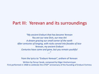 Part III: Yerevan and its surroundings
“My ancient Erebuni that has become Yerevan
You are our new Dvin, our new Ani
A dream gracing our small corner of the earth
After centuries of longing, with rocks carved into facades of lace
Yerevan, my ancient Erebuni
Centuries have come and gone, but you remain youthful
….”
from the lyrics to “Erebuni-Yerevan”, anthem of Yerevan
Written by Paruyr Sevak, composed by Edgar Hovhannisyan
First performed in 1968 to celebrate the 2750th anniversary of the founding of Erebuni Fortress
 