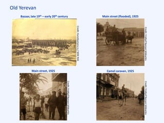 Old Yerevan
Bazaar, late 19th – early 20th century
Main street, 1925
Main street (flooded), 1925
Camel caravan, 1925
Credit:Kunstkamera.ru/MAERAS
Credit:FridtjofNansenbildearkivCredit:FridtjofNansenbildearkiv
Credit:FridtjofNansenbildearkiv
 
