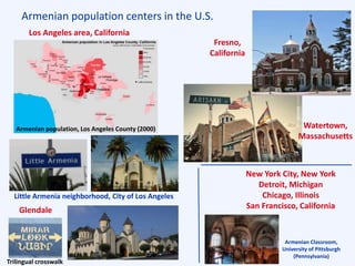 Armenian population centers in the U.S.
Glendale
Armenian population, Los Angeles County (2000)
Fresno, California
Holy Trinity Church Watertown,
Massachusetts
Los Angeles area, California
Little Armenia neighborhood, City of Los Angeles
New York City, New York
Detroit, Michigan
Chicago, Illinois
San Francisco, California
Armenian Classroom,
University of Pittsburgh
(Pennsylvania)
Fresno,
California
Trilingual crosswalk
 