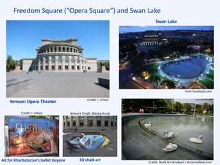 Freedom Square (“Opera Square”) and Swan Lake
Credit: J. Urban
Swan Lake
Yerevan Opera Theater
from facebook.com
Credit: Nazik Armenakyan / ArmeniaNow.com
Ad for Khachaturian’s ballet Gayane 3D chalk art
Credit: J. Urban Artwork Credit: Nikolaj Arndt
 