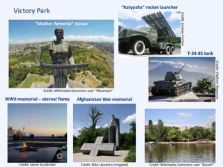 Victory Park
“Mother Armenia” statue
Lake Areni
Afghanistan War memorialWWII memorial – eternal flame
“Katyusha” rocket launcher
T-34-85 tank
Credit: Wikimedia Commons user “Mosinyan”
Credit:LindsayFincher
Credit:VladimirStepanov
Credit: Levon Kiurkchian Credit: Niko Lipsanen [cropped] Credit: Wikimedia Commons user “Bouarf”
 