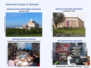 American traces in Yerevan
Embassy of the United States of America
Opened in 1992
American University of Armenia
Established in 1991
KFC and Pizza Hut restaurants
(No McDonald’s or Starbucks in Armenia)
American Corner in Yerevan
Established in 2005 (partnership w/ U.S. State Dept.)
Credit:IlyaVarlamov(Flickr)
fromcomtourist.com
Credit:AmericanCornerYerevan
Credit:J.Urban
Credit: Sarhat
Petrossian
 