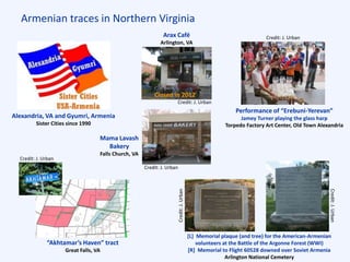 Armenian traces in Northern Virginia
Credit: J. Urban
Closed in 2012
Credit: J. Urban
Credit:J.Urban
Credit:J.Urban
Credit: J. Urban
“Akhtamar’s Haven” tract
Great Falls, VA
[L] Memorial plaque (and tree) for the American-Armenian
volunteers at the Battle of the Argonne Forest (WWI)
[R] Memorial to Flight 60528 downed over Soviet Armenia
Arlington National Cemetery
Performance of “Erebuni-Yerevan”
Jamey Turner playing the glass harp
Torpedo Factory Art Center, Old Town Alexandria
Mama Lavash
Bakery
Falls Church, VA
Alexandria, VA and Gyumri, Armenia
Sister Cities since 1990
Arax Café
Arlington, VA
Credit: J. Urban
 