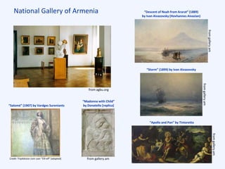National Gallery of Armenia
“Salomé” (1907) by Vardges Sureniants
“Descent of Noah from Ararat” (1889)
by Ivan Aivazovsky (Hovhannes Aivazian)
“Madonna with Child”
by Donatello [replica]
“Storm” (1899) by Ivan Aivazovsky
“Apollo and Pan” by Tintoretto
from agbu.org
from gallery.amCredit: TripAdvsior.com user “Elli-elf” [adapted]
fromgallery.am
fromgallery.am
fromgallery.am
 
