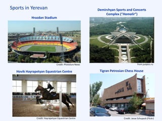 Sports in Yerevan
Hrazdan Stadium
Demirchyan Sports and Concerts
Complex (“Hamalir”)
Tigran Petrosian Chess HouseHovik Hayrapetyan Equestrian Centre
from justpics.ruCredit: Photolure News
Credit: Hayrapetyan Equestrian Centre Credit: Jesse Schupack (Flickr)
 