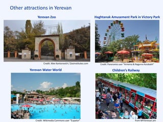 Other attractions in Yerevan
Yerevan Zoo Haghtanak Amusement Park in Victory Park
Yerevan Water World
Credit: Alex Kantorovich / Zooinstitutes.com
Credit: Wikimedia Commons user “Eupator”
Credit: Panoramio user “Armenia & Nagorno Karabakh”
from MYYerevan.am
Children’s Railway
 