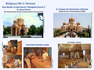 Religious life in Yerevan
St. Gregory the Illuminator Cathedral
Largest church in Armenia (built in 2001)
Holy Mother of God Church (“Katoghike Church”);
St. Anna Church
13th-century church and 21st-century church in the city center
St. Gregory: Interior
Streetside khachkar studio
Credit:J.Urban
fromWikimediaCommons
Credit:J.Urban
Credit:J.UrbanCredit:J.Urban
Credit:Phil&Vanessa,otpwg.wordpress.com
 