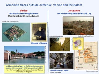 Armenian traces outside Armenia: Venice and Jerusalem
Venice
Isla di San Lazzaro degli Armeni
Mekhitarist Order (Armenian Catholic)
Jerusalem
The Armenian Quarter of the Old City
Credit: Sally Turner (Flickr)
Lord Byron, leading figure of the Romantic movement,
studied at the monastery at St. Lazarus Island in 1816
“. . . their country [Armenia] must ever be one of the most
interesting on the globe”
Mekhitar of Sebaste
Cathedral of Sts. James from armenica.org
from jerusalemite.net Credit: Ariela Ross (Flickr)
fromoliaklodvenitiens.wordpress.com
frominsidetheevatican.com
Credit: Ron Peled frommapsof.net
 