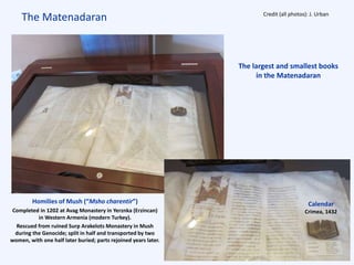 The Matenadaran
The largest and smallest books
in the Matenadaran
Homilies of Mush (“Msho charentir”)
Completed in 1202 at Avag Monastery in Yerznka (Erzincan)
in Western Armenia (modern Turkey).
Rescued from ruined Surp Arakelots Monastery in Mush
during the Genocide; split in half and transported by two
women, with one half later buried; parts rejoined years later.
Calendar
Crimea, 1432
Credit (all photos): J. Urban
 