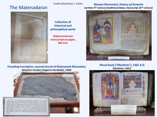 The Matenadaran
Collection of
historical and
philosophical works
Oldest Armenian
manuscript on paper,
981 A.D.
Movses Khorenatsi, History of Armenia
(written 5th century (traditional date), manuscript 16th century)
Founding inscription, second church of Khatravank Monastery
(Khachen (modern Nagorno-Karabakh), 1204)
Ritual book (“Mashtots”), 1461 A.D
(Ejmiatsin, 1461)
Credit (all photos): J. Urban
 