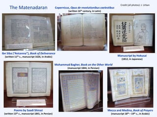 The Matenadaran
Poems by Saadi Shirazi
(written 13th c., manuscript 1841, in Persian)
Mohammad Bagher, Book on the Other World
(manuscript 1844, in Persian)
Mecca and Medina, Book of Prayers
(manuscript 18th – 19th c., in Arabic)
Manuscript by Hokusai
(1812, in Japanese)
Ibn Siba (“Avicenna”), Book of Deliverance
(written 11th c., manuscript 1626, in Arabic)
Copernicus, Opus de revolutionibus caelestibus
(written 16th century, in Latin)
Credit (all photos): J. Urban
 