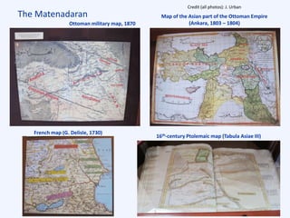 The Matenadaran
French map (G. Delisle, 1730)
Ottoman military map, 1870
Map of the Asian part of the Ottoman Empire
(Ankara, 1803 – 1804)
Credit (all photos): J. Urban
16th-century Ptolemaic map (Tabula Asiae III)
 