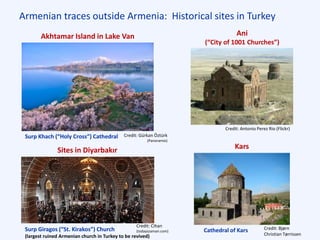 Armenian traces outside Armenia: Historical sites in Turkey
Ani
(“City of 1001 Churches”)
Credit: Antonio Perez Rio (Flickr)
Credit: Bjørn
Christian Tørrissen
Kars
Credit: Cihan
(todayszaman.com)
Sites in Diyarbakır
Surp Giragos (“St. Kirakos”) Church
(largest ruined Armenian church in Turkey to be revived)
Cathedral of Kars
Akhtamar Island in Lake Van
Credit: Gürkan Öztürk
(Panoramio)
Surp Khach (“Holy Cross”) Cathedral
 