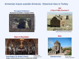 Armenian traces outside Armenia: Historical sites in Turkey
Ani
(“City of 1001 Churches”)
Credit: Antonio Perez Rio (Flickr)
Credit: Bjørn
Christian Tørrissen
Kars
Credit: Cihan
(todayszaman.com)
Sites in Diyarbakır
Surp Giragos (“St. Kirakos”) Church
(largest ruined Armenian church in Turkey to be revived)
Cathedral of Kars
The Legend of Akhtamar
Illustration by Zabelle C. Boyajian (1916)
 