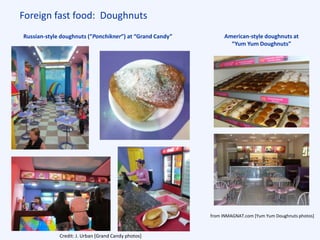 Foreign fast food: Doughnuts
Russian-style doughnuts (“Ponchikner”) at “Grand Candy” American-style doughnuts at
“Yum Yum Doughnuts”
Credit: J. Urban [Grand Candy photos]
from INMAGNAT.com [Yum Yum Doughnuts photos]
 