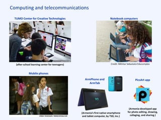 Computing and telecommunications
Notebook computersTUMO Center for Creative Technologies
(after-school learning center for teenagers)
Mobile phones
Credit: Mkhitar Sebastatsi Educomplex
ArmPhone and
ArmTab
(Armenia’s first native smartphone
and tablet computer, by TSD, Inc.)
PicsArt app
(Armenia-developed app
for photo editing, drawing,
collaging, and sharing.)
 