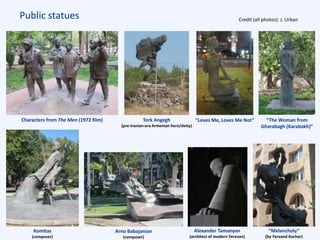 Public statues Credit (all photos): J. Urban
Komitas
(composer)
“Melancholy”
(by Yervand Kochar)
Alexander Tamanyan
(architect of modern Yerevan)
Tork Angegh
(pre-Iranian-era Armenian hero/deity)
Arno Babajanian
(composer)
Characters from The Men (1972 film) “The Woman from
Gharabagh (Karabakh)”
“Loves Me, Loves Me Not”
 