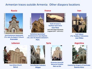 Credit:StudioAshnag
Armenian traces outside Armenia: Other diaspora locations
Russia
Lebanon
France
Syria Argentina
Iran
Surb Hovhannes Avetaranich
(“St. John the Baptist”) Church
Krasnodar
Cathédrale Apostolique
Arménienne St. Jean-Baptiste
(“St. John the Baptist Cathedral”)
Paris
Tomb of Levon V,
Basilique Saint-Denis
near Paris
Last Latin king of Armenia
(reigned 1374 – 1375 A.D.)
Surb Tadeosi
(“St. Thaddeus”) Monastery
near Maku
Surp Nshan Church
Beirut
Armenian Genocide
Memorial Complex
Deir ez-Zor
Forty Martyrs Cathedral
Aleppo
Catedral San Gregorio El Iluminador
Buenos Aires
Credit:YurikShakhverdyan(Panoramio)
Credit:ACAM(France)
Credit:P.Potrowl
fromWikimediaCommons
Credit:StudioAshnag
Credit:WikimediaC.user“PreacherLad”
Credit:EduardoMasllorens(Panoramio)
 