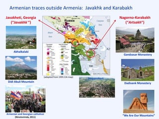 Armenian traces outside Armenia: Javakhk and Karabakh
“We Are Our Mountains”
Dadivank MonasteryDidi Abuli Mountain
Akhalkalaki
Gandzasar Monastery
Armenian and Georgian catholicoi
(Ninotsminda, 2011)
(adapted from 1995 CIA map)
Javakheti, Georgia
(“Javakhkʿ”)
Nagorno-Karabakh
(“Artsakh”)
Stepanakert
 