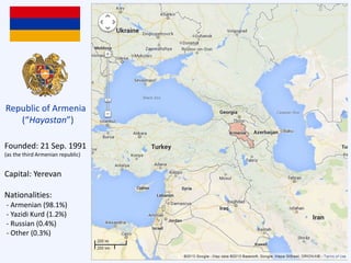 Founded: 21 Sep. 1991
(as the third Armenian republic)
Capital: Yerevan
Nationalities:
- Armenian (98.1%)
- Yazidi Kurd (1.2%)
- Russian (0.4%)
- Other (0.3%)
Republic of Armenia
(“Hayastan”)
 