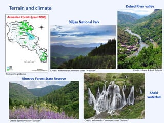 Terrain and climate
Armenian Forests (year 2000)
Shaki
waterfall
Debed River valley
Dilijan National Park
Khosrov Forest State Reserve
from enrin.grida.no
Credit: Spotilove user “Syuzan” Credit: Wikimedia Commons user “Sisianci”
Credit: Wikimedia Commons user “H-dayan” Credit: Liliana & Emil Schmid
 