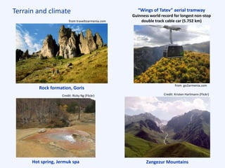 Terrain and climate “Wings of Tatev” aerial tramway
Guinness world record for longest non-stop
double track cable car (5.752 km)
Rock formation, Goris
Hot spring, Jermuk spa Zangezur Mountains
from traveltoarmenia.com
Credit: Ricky Ng (Flickr) Credit: Kristen Hartmann (Flickr)
from go2armenia.com
 