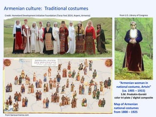 Armenian culture: Traditional costumes
“Armenian woman in
national costume, Artvin”
(ca. 1905 – 1915)
S.M. Produkin-Gorskii
color tri-plate / digital composite
from U.S. Library of Congress
from barevarmenia.com
Map of Armenian
national costumes
from 1800 – 1925
Credit: Homeland Development Initiative Foundation (Taraz Fest 2014, Arpeni, Armenia)
[cropped]
 