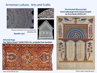 Armenian culture: Arts and Crafts
Illuminated Manuscripts
Canon table page of the Zeytun Gospels
by Toros Roslin (1256 A.D.)
Photo credit: Getty Museum
Oriental Rugs
The “Gohar Carpet” (1699/1700 A.D.), probably from Karabakh
Needle Lace
Photos courtesy of The Lacis Museum
(Berkeley, CA)
from ArmeniaFest.com
 