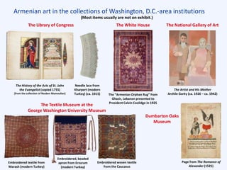 Armenian art in the collections of Washington, D.C.-area institutions
The National Gallery of Art
The Artist and His Mother
Arshile Gorky (ca. 1926 – ca. 1942)
The White House
The “Armenian Orphan Rug” from
Ghazir, Lebanon presented to
President Calvin Coolidge in 1925
The Library of Congress
The History of the Acts of St. John
the Evangelist (copied 1755)
[from the collection of Rouben Mamoulian]
(Most items usually are not on exhibit.)
Embroidered textile from
Marash (modern Turkey)
Embroidered woven textile
from the Caucasus
The Textile Museum at the
George Washington University Museum
Embroidered, beaded
apron from Erzurum
(modern Turkey)
Page from The Romance of
Alexander (1525)
Needle lace from
Kharpert (modern
Turkey) (ca. 1915)
Dumbarton Oaks
Museum
 