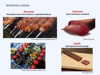 Armenian cuisine
Khorovats
Meat (pork, lamb, beef, chicken) or vegetable barbecue
from repatarmenta.org (Novostink.ru)
Credit: Akhtamar Hotel, Sevan Lake
Sujukh
Spiced ground-meat sausage
from bacon.am
Basturma
Spice-covered air-cured beef
from armeni.eu
 