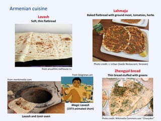 Armenian cuisine
Lavash
Soft, thin flatbread
Lahmaju
Baked flatbread with ground meat, tomatoes, herbs
Zhengyal bread
Thin bread stuffed with greens
from anushlini.nethouse.ru
from menkmedia.com
from blognews.am
Photo credit: J. Urban (Gaidz Restaurant, Yerevan)
Photo credit: Wikimedia Commons user “Chaojoker”
Lavash and tonir oven
Magic Lavash
(1973 animated short)
 