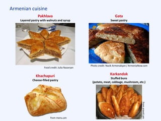 Armenian cuisine
Pakhlava
Layered pastry with walnuts and syrup
Gata
Sweet pastry
Karkandak
Stuffed buns
(potato, meat, cabbage, mushroom, etc.)
Food credit: Julia Nazaryan
Photo credit: Nazik Armenakyan / ArmeniaNow.com
Khachapuri
Cheese-filled pastry
from menu.am
fromaravot.am
 