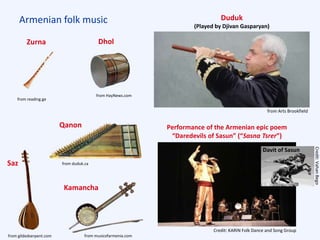 Armenian folk music Duduk
(Played by Djivan Gasparyan)
Performance of the Armenian epic poem
“Daredevils of Sasun” (“Sasna Tsrer”)
Davit of Sasun
Credit: KARIN Folk Dance and Song Group
Credit:VahanBego
from Arts Brookfield
from duduk.ca
Qanon
DholZurna
Saz
Kamancha
from musicofarmenia.comfrom gildedserpent.com
from HayNews.com
from reading.ge
 