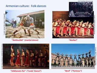 Armenian culture: Folk dances
“Ishkhanats Par” (“Lords’ Dance”) “Berd” (“Fortress”)
“Yarkhushta” (martial dance) “Kochari”
Soviet Armenian soldiers
dancing Kochari in Berlin, 1945
Credit:SahakMuradyan[cropped]
Credit:BERTDanceEnsemble
Credit:TigranMadoyan/KARINFolkDanceGroup
from YouTube / Armenica.org
Credit:KARINFolkDanceGroup
 