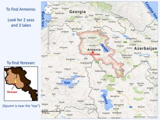Yerevan
Van
To find Armenia:
Look for 2 seas
and 3 lakes
To find Yerevan:
BlackSea
Yerevan
(Gyumri is near the “eye”)
 