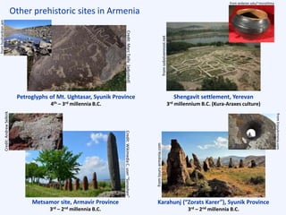 Other prehistoric sites in Armenia
Karahunj (“Zorats Karer”), Syunik Province
3rd – 2nd millennia B.C.
Metsamor site, Armavir Province
3rd – 2nd millennia B.C.
Petroglyphs of Mt. Ughtasar, Syunik Province
4th – 3rd millennia B.C.
Shengavit settlement, Yerevan
3rd millennium B.C. (Kura-Araxes culture)
Credit:WikimediaC.user“Sonashen”
fromtours-armenia.com
Credit:AndrewSelkirk
fromEnjoyArmenia.com
Credit:MarcTailly[adjusted]
fromsobstvennost.net
fromhushardzan.am from widener.edu/~msrothma
 