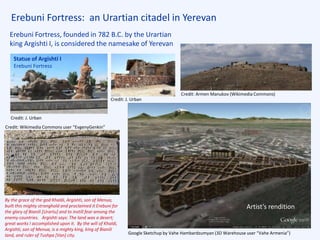 Erebuni Fortress: an Urartian citadel in Yerevan
Erebuni Fortress, founded in 782 B.C. by the Urartian
king Argishti I, is considered the namesake of Yerevan
Google Sketchup by Vahe Hambardzumyan (3D Warehouse user “Vahe Armenia”)
Credit: Armen Manukov (Wikimedia Commons)
Artist’s rendition
By the grace of the god Khaldi, Argishti, son of Menua,
built this mighty stronghold and proclaimed it Erebuni for
the glory of Bianili [Urartu] and to instill fear among the
enemy countries. Argishti says: The land was a desert;
great works I accomplished upon it. By the will of Khaldi,
Argishti, son of Menua, is a mighty king, king of Bianili
land, and ruler of Tushpa [Van] city.
Credit: Wikimedia Commons user “EvgenyGenkin”
Credit: J. Urban
Statue of Argishti I
Erebuni Fortress
Credit: J. Urban
 