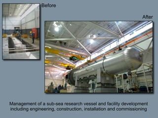 Before

                                                                After




Management of a sub-sea research vessel and facility development
including engineering, construction, installation and commissioning
 