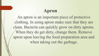 Apron
An apron is an important piece of protective
clothing. In using apron make sure that they are
clean. Bacteria can quickly grow on dirty aprons.
When they do get dirty, change them. Remove
apron upon leaving the food preparation area and
when taking out the garbage.
 