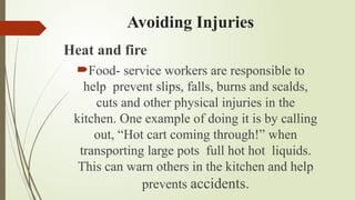 Avoiding Injuries
Heat and fire
Food- service workers are responsible to
help prevent slips, falls, burns and scalds,
cuts and other physical injuries in the
kitchen. One example of doing it is by calling
out, “Hot cart coming through!” when
transporting large pots full hot hot liquids.
This can warn others in the kitchen and help
prevents accidents.
 