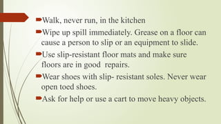 Walk, never run, in the kitchen
Wipe up spill immediately. Grease on a floor can
cause a person to slip or an equipment to slide.
Use slip-resistant floor mats and make sure
floors are in good repairs.
Wear shoes with slip- resistant soles. Never wear
open toed shoes.
Ask for help or use a cart to move heavy objects.
 