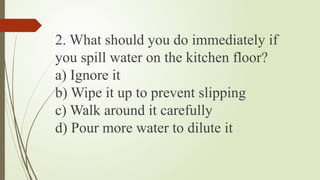 2. What should you do immediately if
you spill water on the kitchen floor?
a) Ignore it
b) Wipe it up to prevent slipping
c) Walk around it carefully
d) Pour more water to dilute it
 