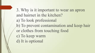3. Why is it important to wear an apron
and hairnet in the kitchen?
a) To look professional
b) To prevent contamination and keep hair
or clothes from touching food
c) To keep warm
d) It is optional
 