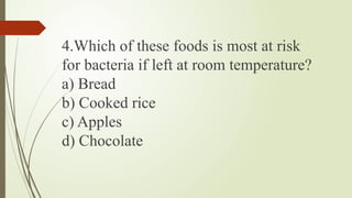 4.Which of these foods is most at risk
for bacteria if left at room temperature?
a) Bread
b) Cooked rice
c) Apples
d) Chocolate
 
