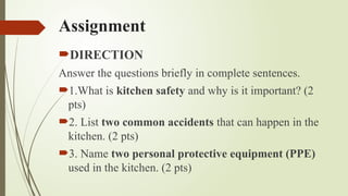 Assignment
DIRECTION
Answer the questions briefly in complete sentences.
1.What is kitchen safety and why is it important? (2
pts)
2. List two common accidents that can happen in the
kitchen. (2 pts)
3. Name two personal protective equipment (PPE)
used in the kitchen. (2 pts)
 