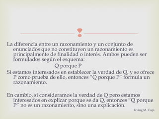 
La diferencia entre un razonamiento y un conjunto de
enunciados que no constituyen un razonamiento es
principalmente de finalidad o interés. Ambos pueden ser
formulados según el esquema:
Q porque P
Si estamos interesados en establecer la verdad de Q, y se ofrece
P como prueba de ello, entonces “Q porque P” formula un
razonamiento.
En cambio, si consideramos la verdad de Q pero estamos
interesados en explicar porque se da Q, entonces “Q porque
P” no es un razonamiento, sino una explicación.
Irving M. Copi
 