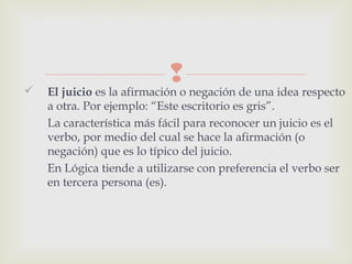  El juicio es la afirmación o negación de una idea respecto
a otra. Por ejemplo: “Este escritorio es gris”.
La característica más fácil para reconocer un juicio es el
verbo, por medio del cual se hace la afirmación (o
negación) que es lo típico del juicio.
En Lógica tiende a utilizarse con preferencia el verbo ser
en tercera persona (es).
 